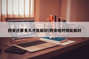 西安还要多久才能解封/西安啥时候能解封