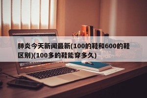 肺炎今天新闻最新(100的鞋和600的鞋区别)(100多的鞋能穿多久)