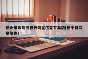 扬州确诊病例曾去鸿星尔克专卖店(扬中有鸿星尔克)