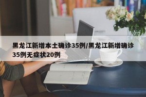 黑龙江新增本土确诊35例/黑龙江新增确诊35例无症状20例