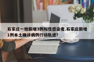 石家庄一地新增3例阳性感染者.石家庄新增1例本土确诊病例行动轨迹？