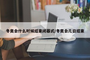 冬奥会什么时候结束闭幕式/冬奥会几日结束