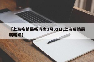 【上海疫情最新消息3月31日,上海疫情最新新闻】