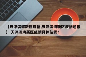 【天津滨海新区疫情,天津滨海新区疫情通报】.天津滨海新区疫情具体位置？