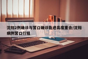 沈阳2例确诊与营口确诊轨迹高度重合/沈阳病例营口行程