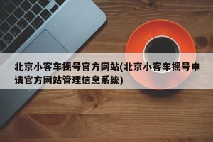 北京小客车摇号官方网站(北京小客车摇号申请官方网站管理信息系统)