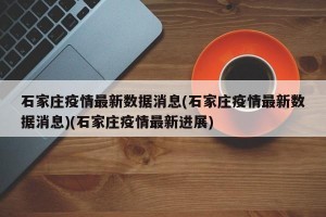 石家庄疫情最新数据消息(石家庄疫情最新数据消息)(石家庄疫情最新进展)