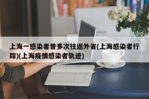 上海一感染者曾多次往返外省(上海感染者行踪)(上海疫情感染者轨迹)