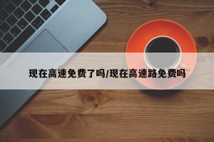 现在高速免费了吗/现在高速路免费吗