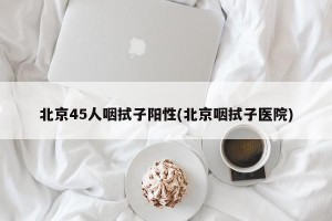 北京45人咽拭子阳性(北京咽拭子医院)