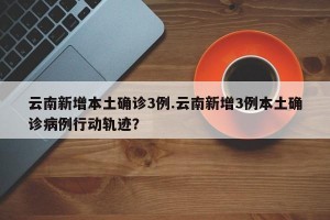 云南新增本土确诊3例.云南新增3例本土确诊病例行动轨迹？