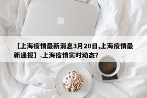 【上海疫情最新消息3月20日,上海疫情最新通报】.上海疫情实时动态？