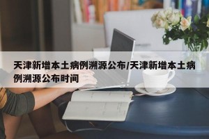 天津新增本土病例溯源公布/天津新增本土病例溯源公布时间