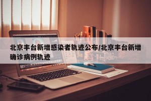 北京丰台新增感染者轨迹公布/北京丰台新增确诊病例轨迹