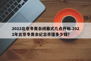 2022北京冬奥会闭幕式几点开始.2022年北京冬奥会纪念币值多少钱？