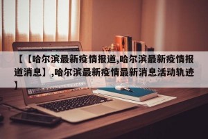 【【哈尔滨最新疫情报道,哈尔滨最新疫情报道消息】,哈尔滨最新疫情最新消息活动轨迹】