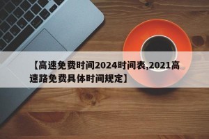 【高速免费时间2024时间表,2021高速路免费具体时间规定】