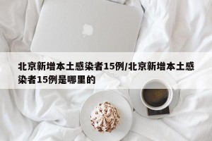 北京新增本土感染者15例/北京新增本土感染者15例是哪里的