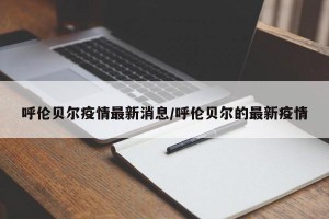 呼伦贝尔疫情最新消息/呼伦贝尔的最新疫情
