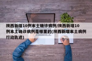 陕西新增10例本土确诊病例/陕西新增10例本土确诊病例是哪里的(陕西新增本土病例行动轨迹)
