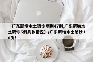 【广东新增本土确诊病例47例,广东新增本土确诊5例具体情况】/广东新增本土确诊10例!