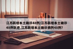 江苏新增本土确诊48例/江苏新增本土确诊48例轨迹.江苏新增本土确诊病例48例？