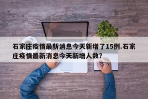 石家庄疫情最新消息今天新增了15例.石家庄疫情最新消息今天新增人数？