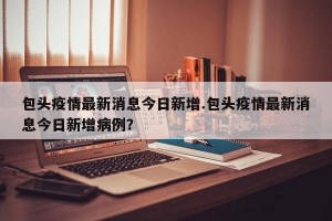 包头疫情最新消息今日新增.包头疫情最新消息今日新增病例？