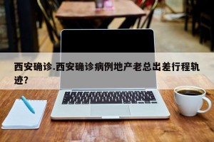 西安确诊.西安确诊病例地产老总出差行程轨迹？