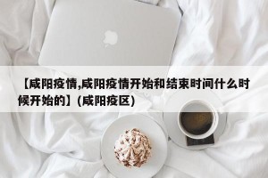 【咸阳疫情,咸阳疫情开始和结束时间什么时候开始的】(咸阳疫区)