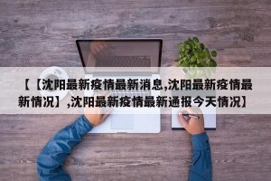 【【沈阳最新疫情最新消息,沈阳最新疫情最新情况】,沈阳最新疫情最新通报今天情况】