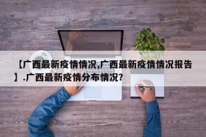 【广西最新疫情情况,广西最新疫情情况报告】.广西最新疫情分布情况？
