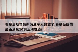秦皇岛疫情最新消息今天封城了.秦皇岛疫情最新消息10例活动轨迹？