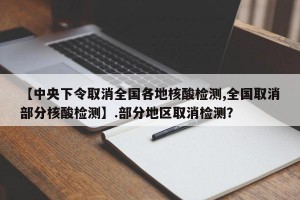 【中央下令取消全国各地核酸检测,全国取消部分核酸检测】.部分地区取消检测？