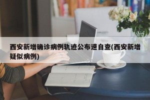 西安新增确诊病例轨迹公布速自查(西安新增疑似病例)