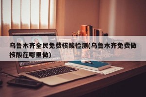 乌鲁木齐全民免费核酸检测(乌鲁木齐免费做核酸在哪里做)