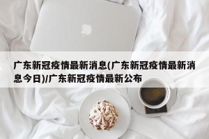 广东新冠疫情最新消息(广东新冠疫情最新消息今日)/广东新冠疫情最新公布