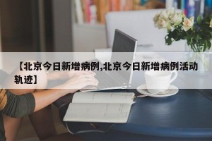 【北京今日新增病例,北京今日新增病例活动轨迹】