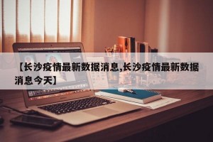 【长沙疫情最新数据消息,长沙疫情最新数据消息今天】