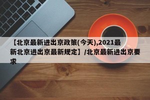 【北京最新进出京政策(今天),2021最新北京进出京最新规定】/北京最新进出京要求