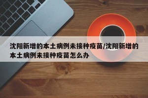沈阳新增的本土病例未接种疫苗/沈阳新增的本土病例未接种疫苗怎么办