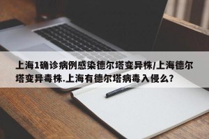 上海1确诊病例感染德尔塔变异株/上海德尔塔变异毒株.上海有德尔塔病毒入侵么？