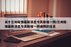 关于兰州疫情最新消息今天新增一例/兰州疫情最新消息今天新增一例病例的信息