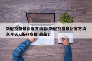 新冠疫情最新官方消息(新冠疫情最新官方消息今天).新冠疫情 最新？