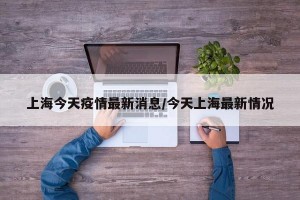 上海今天疫情最新消息/今天上海最新情况