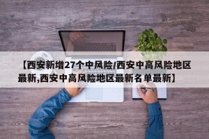 【西安新增27个中风险/西安中高风险地区最新,西安中高风险地区最新名单最新】