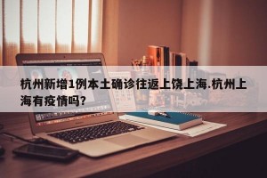 杭州新增1例本土确诊往返上饶上海.杭州上海有疫情吗？