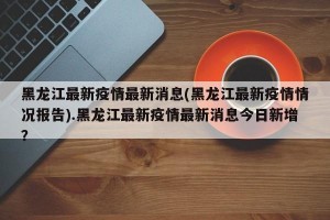 黑龙江最新疫情最新消息(黑龙江最新疫情情况报告).黑龙江最新疫情最新消息今日新增？