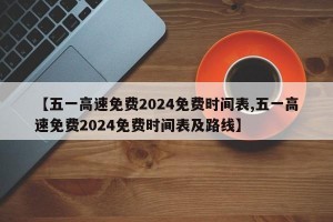 【五一高速免费2024免费时间表,五一高速免费2024免费时间表及路线】