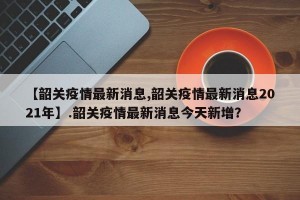 【韶关疫情最新消息,韶关疫情最新消息2021年】.韶关疫情最新消息今天新增？